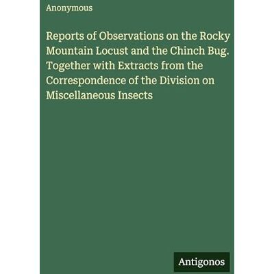 Anonymous Reports of Observations on the Rocky Mountain Locust and the Chinch Bug. Together with Extracts from the Correspondence of the Division on Miscellaneous Insects Anonymous Reports of Observations on the Rocky Mountain Locust and the Chinch Bug. Together with Extracts from the Correspondence of the Division on Miscellaneous Insects