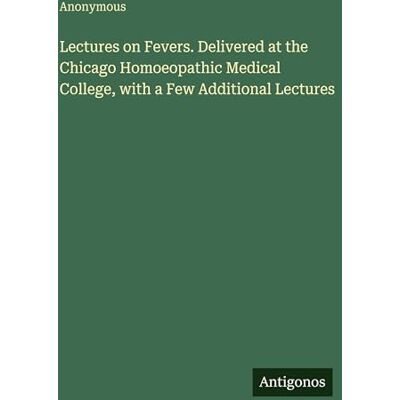 Anonymous Lectures on Fevers. Delivered at the Chicago Homoeopathic Medical College, with a Few Additional Lectures Anonymous Lectures on Fevers. Delivered at the Chicago Homoeopathic Medical College, with a Few Additional Lectures