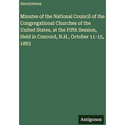 Anonymous Minutes of the National Council of the Congregational Churches of the United States, at the Fifth Session, Held in Concord, N.H., October 11-15, 1883 Anonymous Minutes of the National Council of the Congregational Churches of the United States, at the Fifth Session, Held in Concord, N.H., October 11-15, 1883