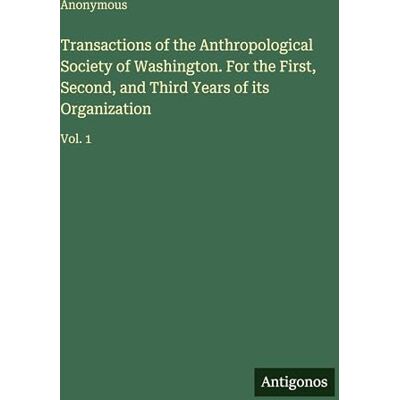 Anonymous Transactions of the Anthropological Society of Washington. For the First, Second, and Third Years of its Organization: Vol. 1 Anonymous Transactions of the Anthropological Society of Washington. For the First, Second, and Third Years of its Organization: Vol. 1