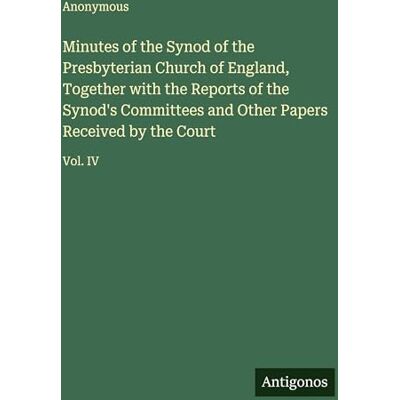 Anonymous Minutes of the Synod of the Presbyterian Church of England, Together with the Reports of the Synod's Committees and Other Papers Received by the Court: Vol. IV Anonymous Minutes of the Synod of the Presbyterian Church of England, Together with the Reports of the Synod's Committees and Other Papers Received by the Court: Vol. IV