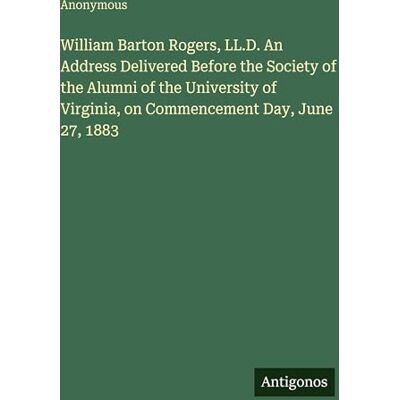 Anonymous William Barton Rogers, LL.D. An Address Delivered Before the Society of the Alumni of the University of Virginia, on Commencement Day, June 27, 1883 Anonymous William Barton Rogers, LL.D. An Address Delivered Before the Society of the Alumni of the University of Virginia, on Commencement Day, June 27, 1883