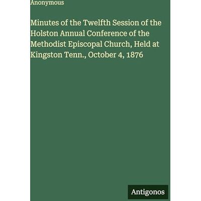 Anonymous Minutes of the Twelfth Session of the Holston Annual Conference of the Methodist Episcopal Church, Held at Kingston Tenn., October 4, 1876 Anonymous Minutes of the Twelfth Session of the Holston Annual Conference of the Methodist Episcopal Church, Held at Kingston Tenn., October 4, 1876