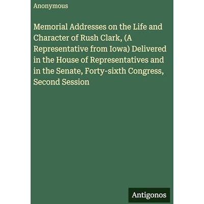 Anonymous Memorial Addresses on the Life and Character of Rush Clark, (A Representative from Iowa) Delivered in the House of Representatives and in the Senate, Forty-sixth Congress, Second Session Anonymous Memorial Addresses on the Life and Character of Rush Clark, (A Representative from Iowa) Delivered in the House of Representatives and in the Senate, Forty-sixth Congress, Second Session