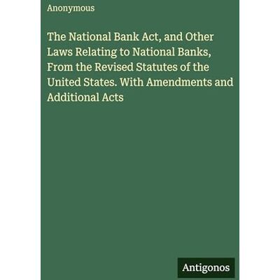 Anonymous The National Bank Act, and Other Laws Relating to National Banks, From the Revised Statutes of the United States. With Amendments and Additional Acts Anonymous The National Bank Act, and Other Laws Relating to National Banks, From the Revised Statutes of the United States. With Amendments and Additional Acts