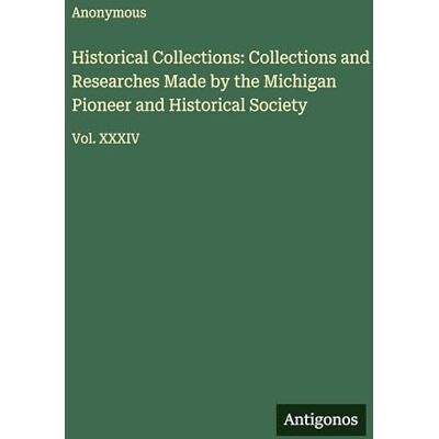 Anonymous Historical Collections: Collections and Researches Made by the Michigan Pioneer and Historical Society: Vol. XXXIV Anonymous Historical Collections: Collections and Researches Made by the Michigan Pioneer and Historical Society: Vol. XXXIV