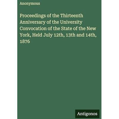 Anonymous Proceedings of the Thirteenth Anniversary of the University Convocation of the State of the New York, Held July 12th, 13th and 14th, 1876 Anonymous Proceedings of the Thirteenth Anniversary of the University Convocation of the State of the New York, Held July 12th, 13th and 14th, 1876