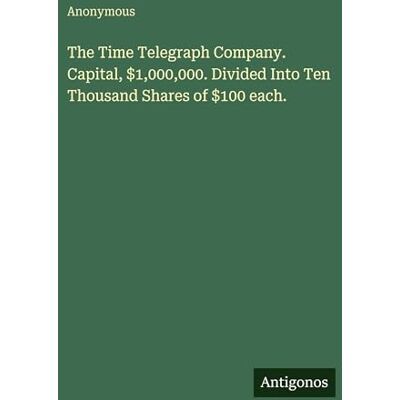 Anonymous The Time Telegraph Company. Capital, $1,000,000. Divided Into Ten Thousand Shares of $100 each. Anonymous The Time Telegraph Company. Capital, $1,000,000. Divided Into Ten Thousand Shares of $100 each.