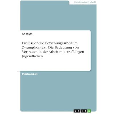 Anonymous Professionelle Beziehungsarbeit im Zwangskontext. Die Bedeutung von Vertrauen in der Arbeit mit straffälligen Jugendlichen Anonymous Professionelle Beziehungsarbeit im Zwangskontext. Die Bedeutung von Vertrauen in der Arbeit mit straffälligen Jugendlichen