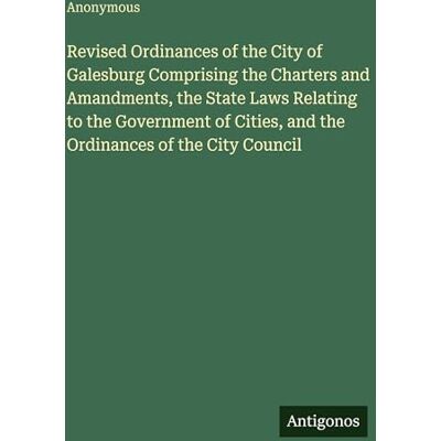 Anonymous Revised Ordinances of the City of Galesburg Comprising the Charters and Amandments, the State Laws Relating to the Government of Cities, and the Ordinances of the City Council Anonymous Revised Ordinances of the City of Galesburg Comprising the Charters and Amandments, the State Laws Relating to the Government of Cities, and the Ordinances of the City Council
