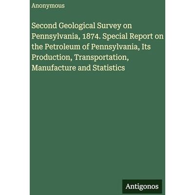 Anonymous Second Geological Survey on Pennsylvania, 1874. Special Report on the Petroleum of Pennsylvania, Its Production, Transportation, Manufacture and Statistics Anonymous Second Geological Survey on Pennsylvania, 1874. Special Report on the Petroleum of Pennsylvania, Its Production, Transportation, Manufacture and Statistics