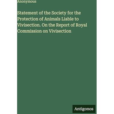 Anonymous Statement of the Society for the Protection of Animals Liable to Vivisection. On the Report of Royal Commission on Vivisection Anonymous Statement of the Society for the Protection of Animals Liable to Vivisection. On the Report of Royal Commission on Vivisection