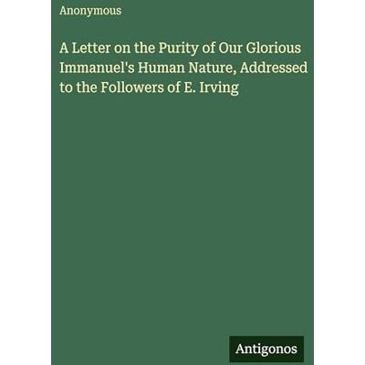 Anonymous A Letter on the Purity of Our Glorious Immanuel's Human Nature, Addressed to the Followers of E. Irving Anonymous A Letter on the Purity of Our Glorious Immanuel's Human Nature, Addressed to the Followers of E. Irving