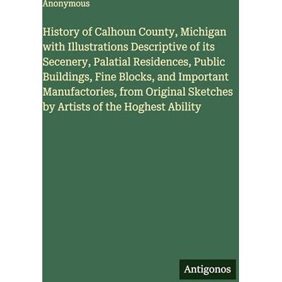 Anonymous History of Calhoun County, Michigan with Illustrations Descriptive of its Secenery, Palatial Residences, Public Buildings, Fine Blocks, and Important ... Sketches by Artists of the Hoghest Ability Anonymous History of Calhoun County, Michigan with Illustrations Descriptive of its Secenery, Palatial Residences, Public Buildings, Fine Blocks, and Important ... Sketches by Artists of the Hoghest Ability