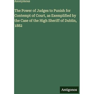Anonymous The Power of Judges to Punish for Contempt of Court, as Exemplified by the Case of the High Sheriff of Dublin, 1882 Anonymous The Power of Judges to Punish for Contempt of Court, as Exemplified by the Case of the High Sheriff of Dublin, 1882
