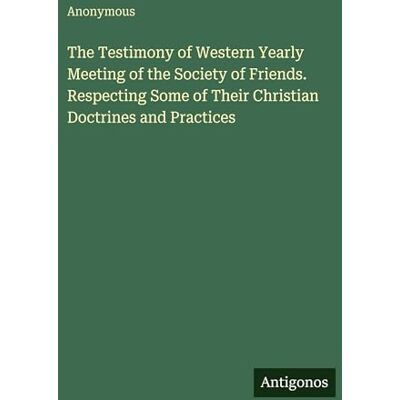 Anonymous The Testimony of Western Yearly Meeting of the Society of Friends. Respecting Some of Their Christian Doctrines and Practices Anonymous The Testimony of Western Yearly Meeting of the Society of Friends. Respecting Some of Their Christian Doctrines and Practices