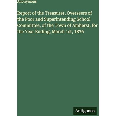 Anonymous Report of the Treasurer, Overseers of the Poor and Superintending School Committee, of the Town of Amherst, for the Year Ending, March 1st, 1876 Anonymous Report of the Treasurer, Overseers of the Poor and Superintending School Committee, of the Town of Amherst, for the Year Ending, March 1st, 1876