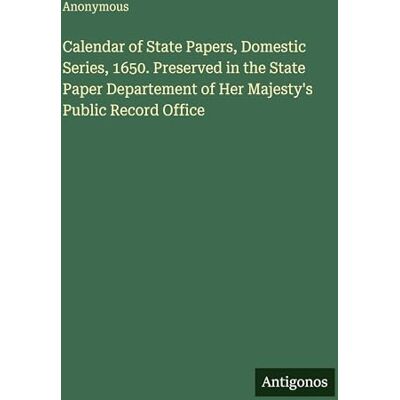 Anonymous Calendar of State Papers, Domestic Series, 1650. Preserved in the State Paper Departement of Her Majesty's Public Record Office Anonymous Calendar of State Papers, Domestic Series, 1650. Preserved in the State Paper Departement of Her Majesty's Public Record Office