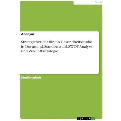 Anonymous Strategiebericht für ein Gesundheitsstudio in Dortmund. Standortwahl, SWOT-Analyse und Zukunftsstrategie Anonymous Strategiebericht für ein Gesundheitsstudio in Dortmund. Standortwahl, SWOT-Analyse und Zukunftsstrategie