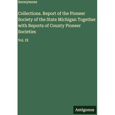 Anonymous Collections. Report of the Pioneer Society of the State Michigan Together with Reports of County Pioneer Societies: Vol. IX Anonymous Collections. Report of the Pioneer Society of the State Michigan Together with Reports of County Pioneer Societies: Vol. IX