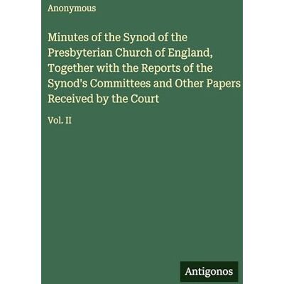 Anonymous Minutes of the Synod of the Presbyterian Church of England, Together with the Reports of the Synod's Committees and Other Papers Received by the Court: Vol. II Anonymous Minutes of the Synod of the Presbyterian Church of England, Together with the Reports of the Synod's Committees and Other Papers Received by the Court: Vol. II