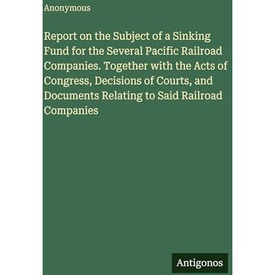 Anonymous Report on the Subject of a Sinking Fund for the Several Pacific Railroad Companies. Together with the Acts of Congress, Decisions of Courts, and Documents Relating to Said Railroad Companies Anonymous Report on the Subject of a Sinking Fund for the Several Pacific Railroad Companies. Together with the Acts of Congress, Decisions of Courts, and Documents Relating to Said Railroad Companies
