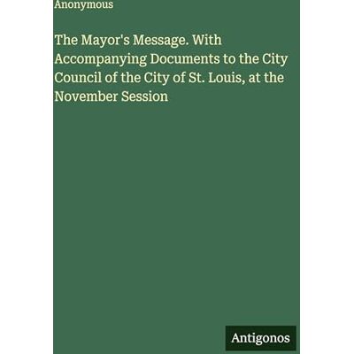 Anonymous The Mayor's Message. With Accompanying Documents to the City Council of the City of St. Louis, at the November Session Anonymous The Mayor's Message. With Accompanying Documents to the City Council of the City of St. Louis, at the November Session