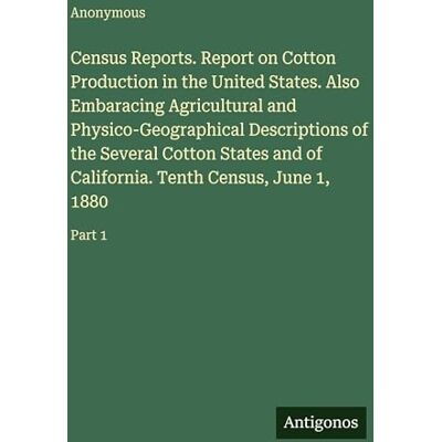 Anonymous Census Reports. Report on Cotton Production in the United States. Also Embaracing Agricultural and Physico-Geographical Descriptions of the Several ... Tenth Census, June 1, 1880: Part 1 Anonymous Census Reports. Report on Cotton Production in the United States. Also Embaracing Agricultural and Physico-Geographical Descriptions of the Several ... Tenth Census, June 1, 1880: Part 1