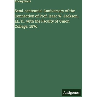 Anonymous Semi-centennial Anniversary of the Connection of Prof. Isaac W. Jackson, LL. D., with the Faculty of Union College. 1876 Anonymous Semi-centennial Anniversary of the Connection of Prof. Isaac W. Jackson, LL. D., with the Faculty of Union College. 1876