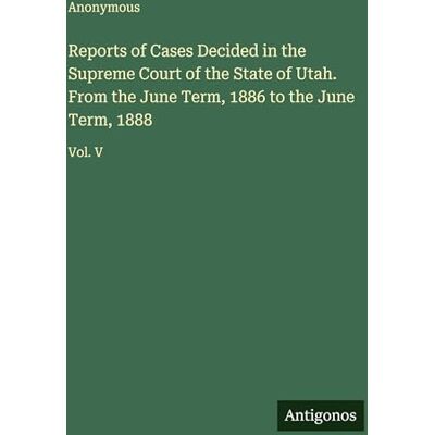 Anonymous Reports of Cases Decided in the Supreme Court of the State of Utah. From the June Term, 1886 to the June Term, 1888: Vol. V Anonymous Reports of Cases Decided in the Supreme Court of the State of Utah. From the June Term, 1886 to the June Term, 1888: Vol. V