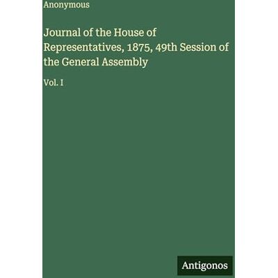 Anonymous Journal of the House of Representatives, 1875, 49th Session of the General Assembly: Vol. I Anonymous Journal of the House of Representatives, 1875, 49th Session of the General Assembly: Vol. I