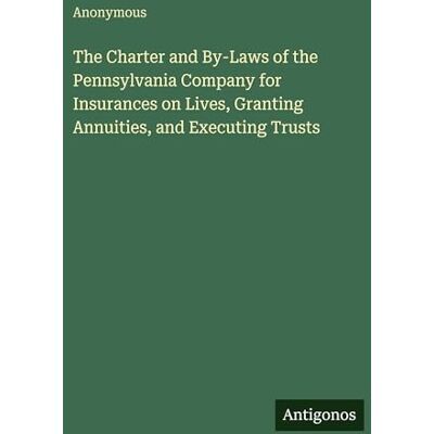 Anonymous The Charter and By-Laws of the Pennsylvania Company for Insurances on Lives, Granting Annuities, and Executing Trusts Anonymous The Charter and By-Laws of the Pennsylvania Company for Insurances on Lives, Granting Annuities, and Executing Trusts
