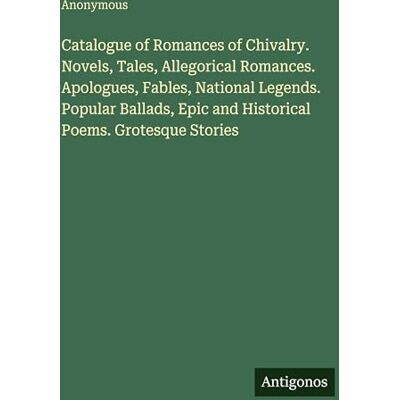 Anonymous Catalogue of Romances of Chivalry. Novels, Tales, Allegorical Romances. Apologues, Fables, National Legends. Popular Ballads, Epic and Historical Poems. Grotesque Stories Anonymous Catalogue of Romances of Chivalry. Novels, Tales, Allegorical Romances. Apologues, Fables, National Legends. Popular Ballads, Epic and Historical Poems. Grotesque Stories