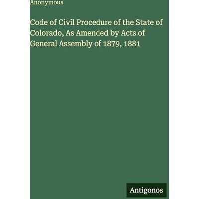 Anonymous Code of Civil Procedure of the State of Colorado, As Amended by Acts of General Assembly of 1879, 1881 Anonymous Code of Civil Procedure of the State of Colorado, As Amended by Acts of General Assembly of 1879, 1881