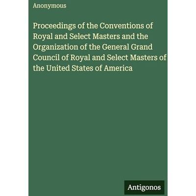 Anonymous Proceedings of the Conventions of Royal and Select Masters and the Organization of the General Grand Council of Royal and Select Masters of the United States of America Anonymous Proceedings of the Conventions of Royal and Select Masters and the Organization of the General Grand Council of Royal and Select Masters of the United States of America