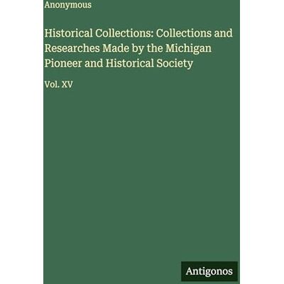 Anonymous Historical Collections: Collections and Researches Made by the Michigan Pioneer and Historical Society: Vol. XV Anonymous Historical Collections: Collections and Researches Made by the Michigan Pioneer and Historical Society: Vol. XV