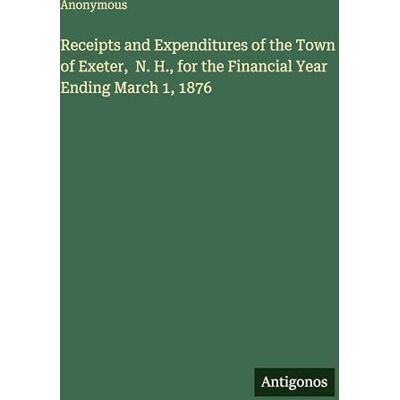Anonymous Receipts and Expenditures of the Town of Exeter, N. H., for the Financial Year Ending March 1, 1876 Anonymous Receipts and Expenditures of the Town of Exeter, N. H., for the Financial Year Ending March 1, 1876