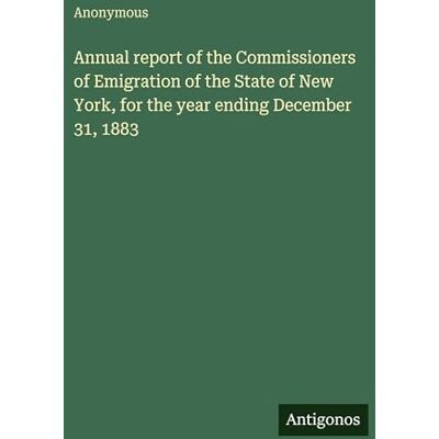 Anonymous Annual report of the Commissioners of Emigration of the State of New York, for the year ending December 31, 1883 Anonymous Annual report of the Commissioners of Emigration of the State of New York, for the year ending December 31, 1883