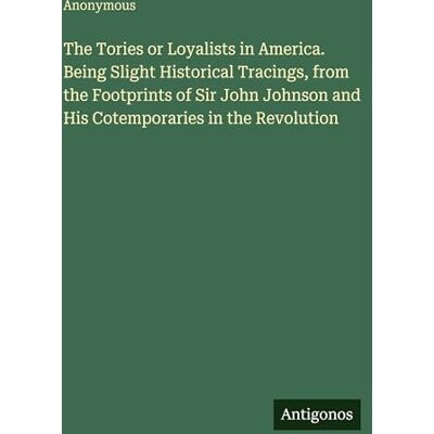 Anonymous The Tories or Loyalists in America. Being Slight Historical Tracings, from the Footprints of Sir John Johnson and His Cotemporaries in the Revolution Anonymous The Tories or Loyalists in America. Being Slight Historical Tracings, from the Footprints of Sir John Johnson and His Cotemporaries in the Revolution