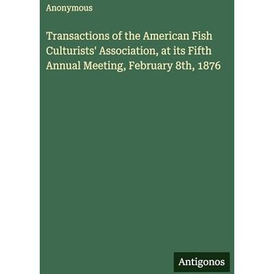 Anonymous Transactions of the American Fish Culturists' Association, at its Fifth Annual Meeting, February 8th, 1876 Anonymous Transactions of the American Fish Culturists' Association, at its Fifth Annual Meeting, February 8th, 1876