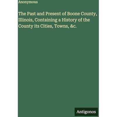 Anonymous The Past and Present of Boone County, Illinois, Containing a History of the County its Cities, Towns, &c. Anonymous The Past and Present of Boone County, Illinois, Containing a History of the County its Cities, Towns, &c.