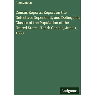 Anonymous Census Reports. Report on the Defective, Dependent, and Delinquent Classes of the Population of the United States. Tenth Census, June 1, 1880 Anonymous Census Reports. Report on the Defective, Dependent, and Delinquent Classes of the Population of the United States. Tenth Census, June 1, 1880
