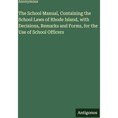 Anonymous The School Manual, Containing the School Laws of Rhode Island, with Decisions, Remarks and Forms, for the Use of School Officers Anonymous The School Manual, Containing the School Laws of Rhode Island, with Decisions, Remarks and Forms, for the Use of School Officers