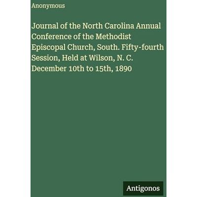 Anonymous Journal of the North Carolina Annual Conference of the Methodist Episcopal Church, South. Fifty-fourth Session, Held at Wilson, N. C. December 10th to 15th, 1890 Anonymous Journal of the North Carolina Annual Conference of the Methodist Episcopal Church, South. Fifty-fourth Session, Held at Wilson, N. C. December 10th to 15th, 1890