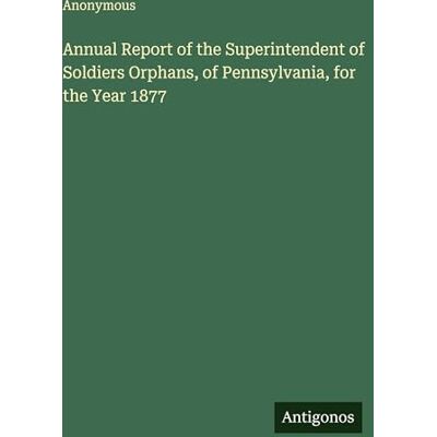 Anonymous Annual Report of the Superintendent of Soldiers Orphans, of Pennsylvania, for the Year 1877 Anonymous Annual Report of the Superintendent of Soldiers Orphans, of Pennsylvania, for the Year 1877