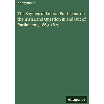 Anonymous The Sayings of Liberal Politicians on the Irish Land Question in and Out of Parliament, 1869-1879 Anonymous The Sayings of Liberal Politicians on the Irish Land Question in and Out of Parliament, 1869-1879
