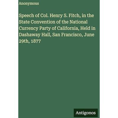 Anonymous Speech of Col. Henry S. Fitch, in the State Convention of the National Currency Party of California, Held in Dashaway Hall, San Francisco, June 29th, 1877 Anonymous Speech of Col. Henry S. Fitch, in the State Convention of the National Currency Party of California, Held in Dashaway Hall, San Francisco, June 29th, 1877