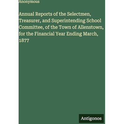 Anonymous Annual Reports of the Selectmen, Treasurer, and Superintending School Committee, of the Town of Allenstown, for the Financial Year Ending March, 1877 Anonymous Annual Reports of the Selectmen, Treasurer, and Superintending School Committee, of the Town of Allenstown, for the Financial Year Ending March, 1877