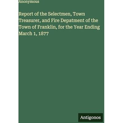 Anonymous Report of the Selectmen, Town Treasurer, and Fire Depatment of the Town of Franklin, for the Year Ending March 1, 1877 Anonymous Report of the Selectmen, Town Treasurer, and Fire Depatment of the Town of Franklin, for the Year Ending March 1, 1877