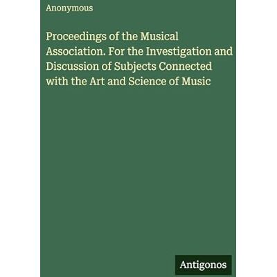 Anonymous Proceedings of the Musical Association. For the Investigation and Discussion of Subjects Connected with the Art and Science of Music Anonymous Proceedings of the Musical Association. For the Investigation and Discussion of Subjects Connected with the Art and Science of Music